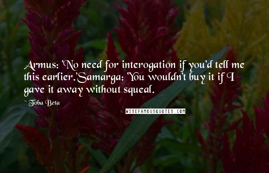 Toba Beta Quotes: Armus: 'No need for interogation if you'd tell me this earlier.'Samarga: 'You wouldn't buy it if I gave it away without squeal.