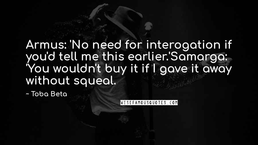 Toba Beta Quotes: Armus: 'No need for interogation if you'd tell me this earlier.'Samarga: 'You wouldn't buy it if I gave it away without squeal.