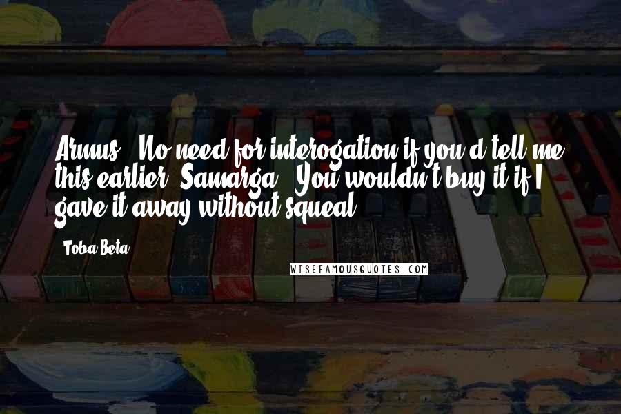 Toba Beta Quotes: Armus: 'No need for interogation if you'd tell me this earlier.'Samarga: 'You wouldn't buy it if I gave it away without squeal.