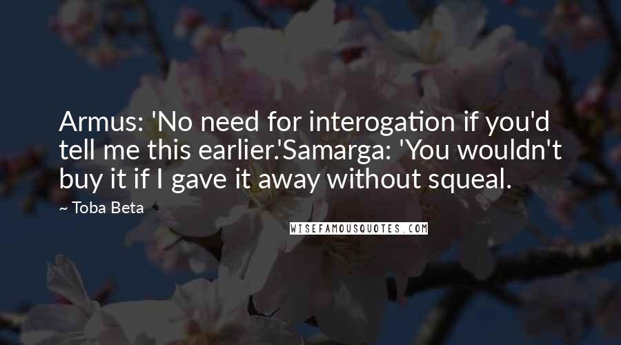 Toba Beta Quotes: Armus: 'No need for interogation if you'd tell me this earlier.'Samarga: 'You wouldn't buy it if I gave it away without squeal.