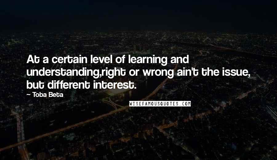 Toba Beta Quotes: At a certain level of learning and understanding,right or wrong ain't the issue, but different interest.