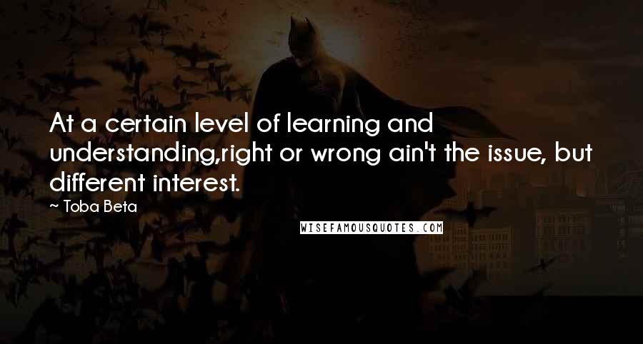 Toba Beta Quotes: At a certain level of learning and understanding,right or wrong ain't the issue, but different interest.