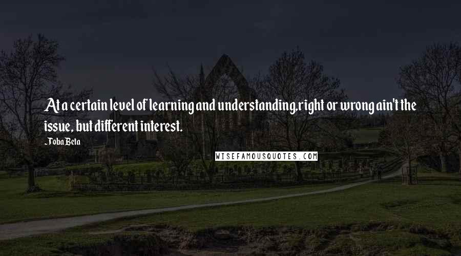 Toba Beta Quotes: At a certain level of learning and understanding,right or wrong ain't the issue, but different interest.