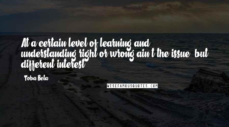 Toba Beta Quotes: At a certain level of learning and understanding,right or wrong ain't the issue, but different interest.