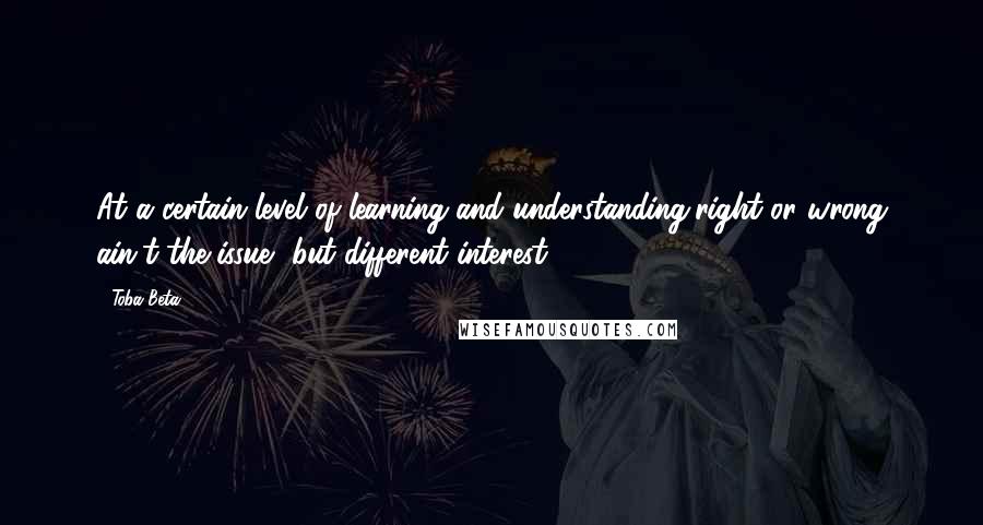 Toba Beta Quotes: At a certain level of learning and understanding,right or wrong ain't the issue, but different interest.