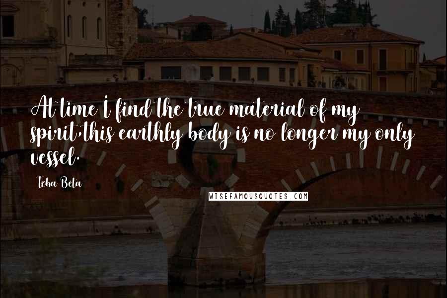 Toba Beta Quotes: At time I find the true material of my spirit,this earthly body is no longer my only vessel.