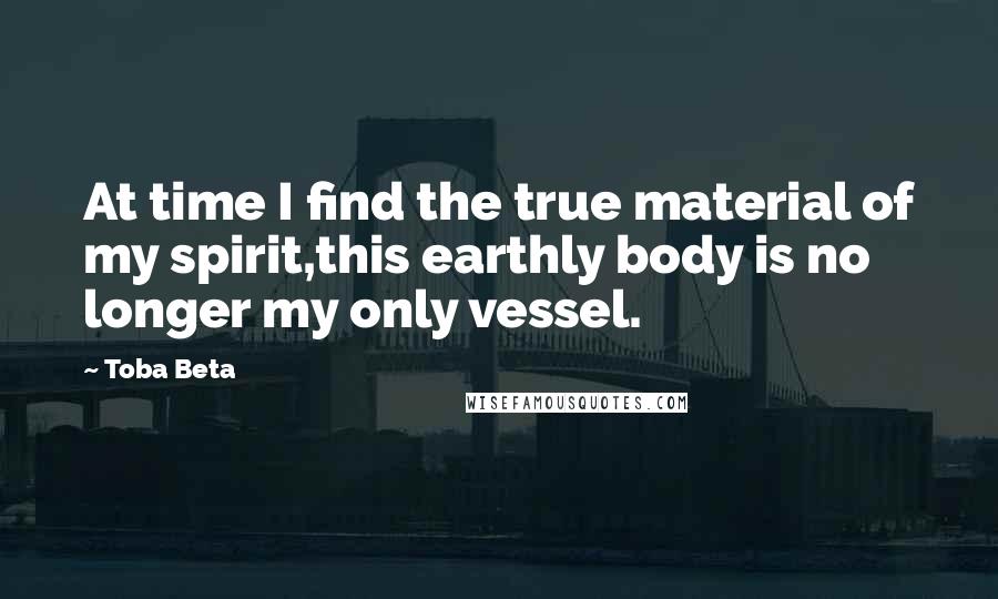 Toba Beta Quotes: At time I find the true material of my spirit,this earthly body is no longer my only vessel.