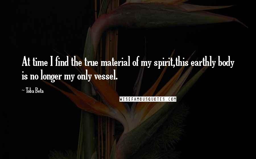 Toba Beta Quotes: At time I find the true material of my spirit,this earthly body is no longer my only vessel.