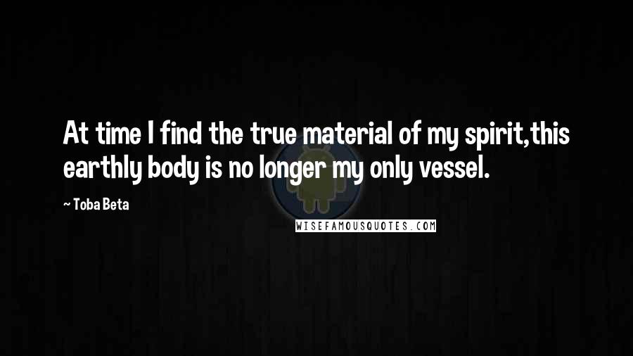 Toba Beta Quotes: At time I find the true material of my spirit,this earthly body is no longer my only vessel.