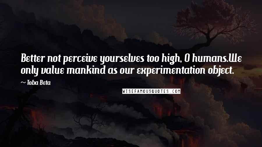 Toba Beta Quotes: Better not perceive yourselves too high, O humans.We only value mankind as our experimentation object.