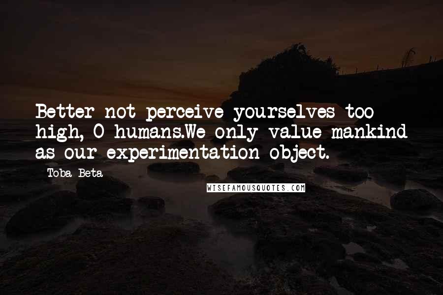 Toba Beta Quotes: Better not perceive yourselves too high, O humans.We only value mankind as our experimentation object.