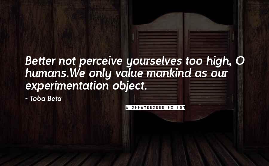 Toba Beta Quotes: Better not perceive yourselves too high, O humans.We only value mankind as our experimentation object.