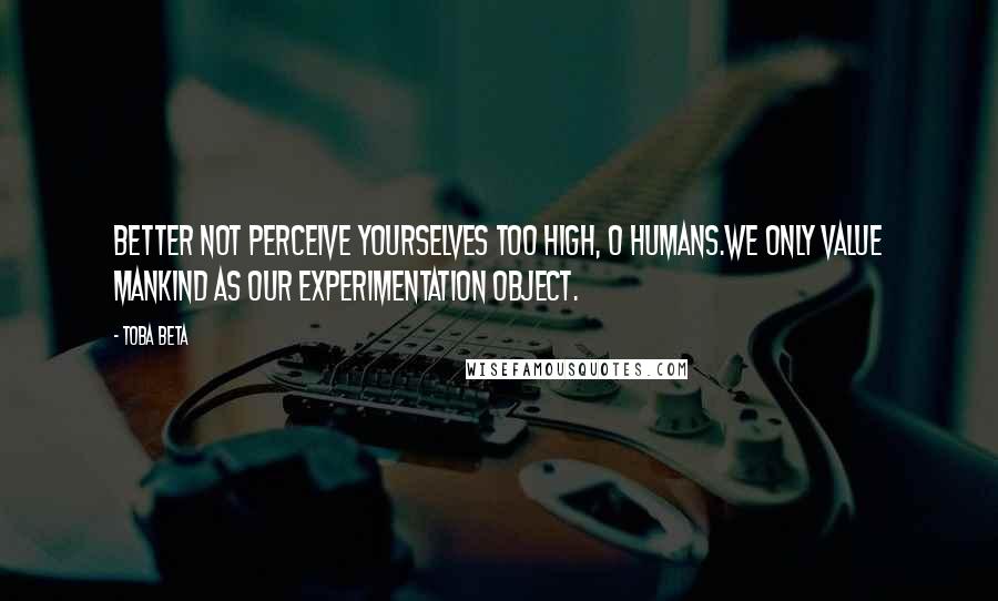 Toba Beta Quotes: Better not perceive yourselves too high, O humans.We only value mankind as our experimentation object.