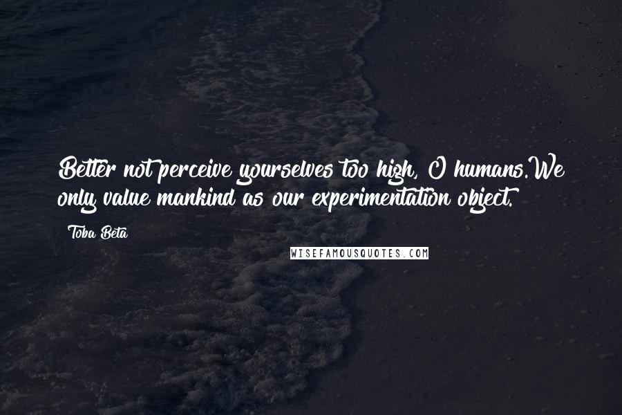 Toba Beta Quotes: Better not perceive yourselves too high, O humans.We only value mankind as our experimentation object.