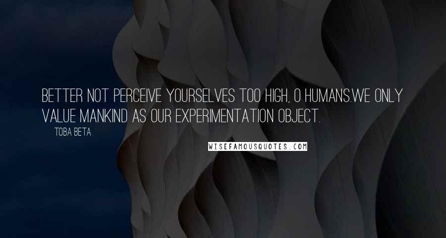 Toba Beta Quotes: Better not perceive yourselves too high, O humans.We only value mankind as our experimentation object.