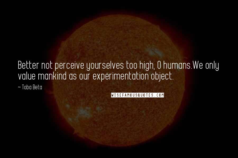 Toba Beta Quotes: Better not perceive yourselves too high, O humans.We only value mankind as our experimentation object.