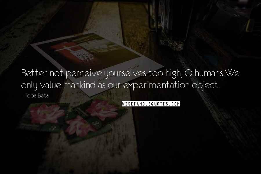 Toba Beta Quotes: Better not perceive yourselves too high, O humans.We only value mankind as our experimentation object.