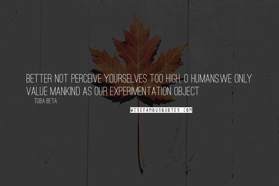 Toba Beta Quotes: Better not perceive yourselves too high, O humans.We only value mankind as our experimentation object.