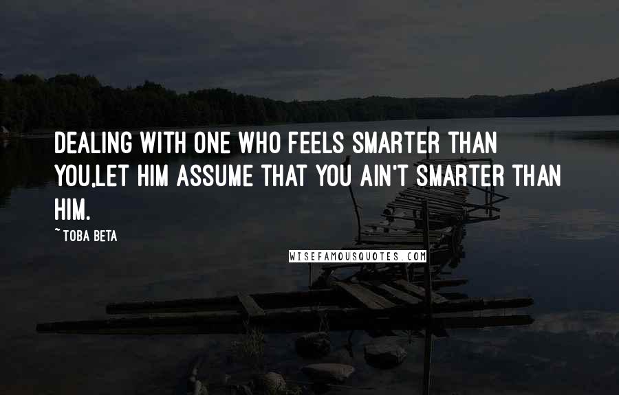 Toba Beta Quotes: Dealing with one who feels smarter than you,let him assume that you ain't smarter than him.