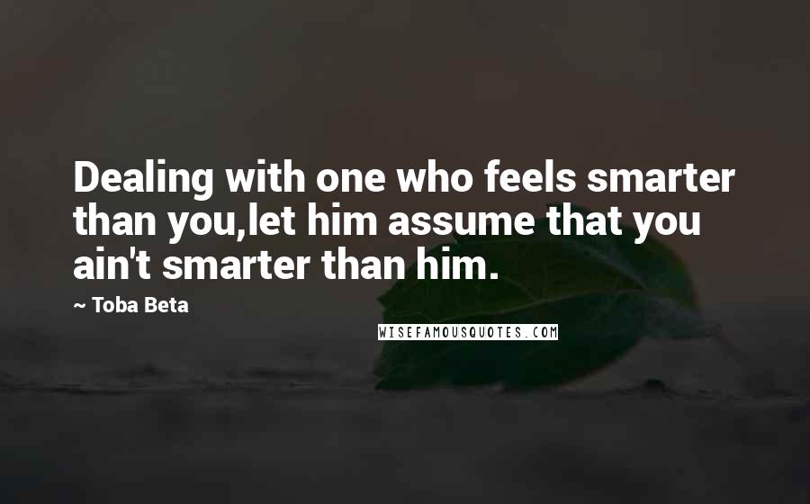 Toba Beta Quotes: Dealing with one who feels smarter than you,let him assume that you ain't smarter than him.