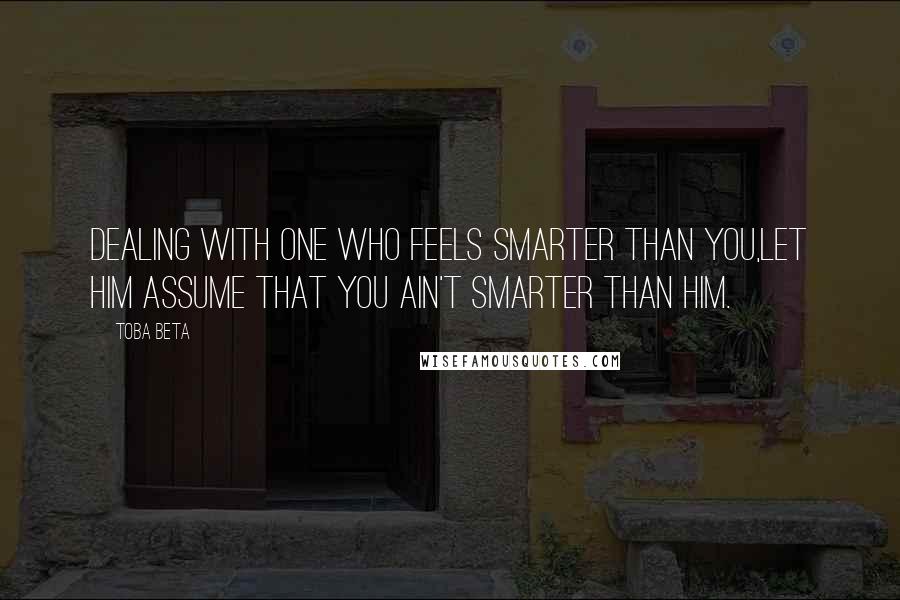 Toba Beta Quotes: Dealing with one who feels smarter than you,let him assume that you ain't smarter than him.