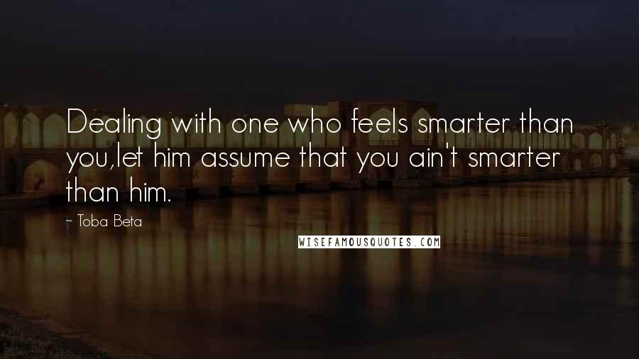 Toba Beta Quotes: Dealing with one who feels smarter than you,let him assume that you ain't smarter than him.