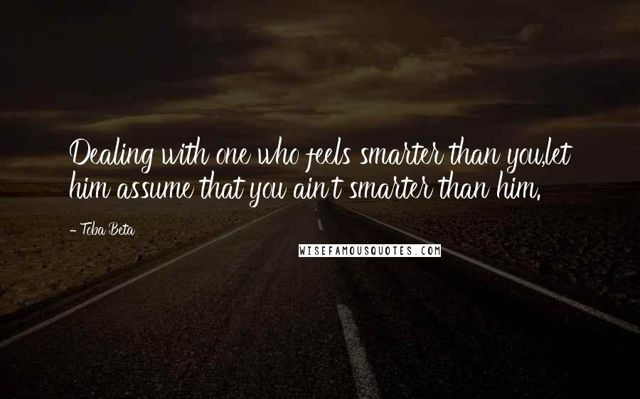 Toba Beta Quotes: Dealing with one who feels smarter than you,let him assume that you ain't smarter than him.