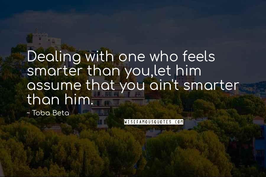 Toba Beta Quotes: Dealing with one who feels smarter than you,let him assume that you ain't smarter than him.