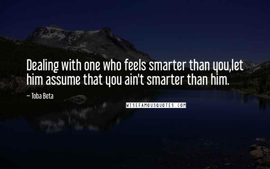 Toba Beta Quotes: Dealing with one who feels smarter than you,let him assume that you ain't smarter than him.