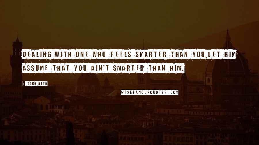 Toba Beta Quotes: Dealing with one who feels smarter than you,let him assume that you ain't smarter than him.