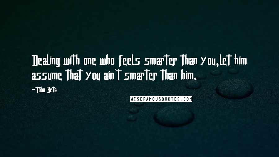 Toba Beta Quotes: Dealing with one who feels smarter than you,let him assume that you ain't smarter than him.