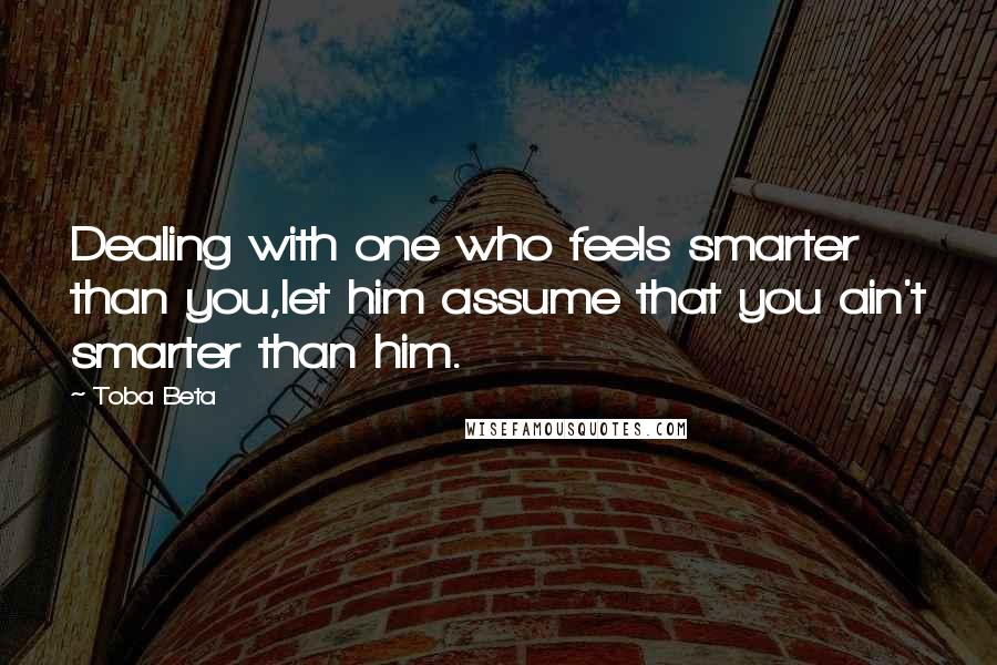 Toba Beta Quotes: Dealing with one who feels smarter than you,let him assume that you ain't smarter than him.