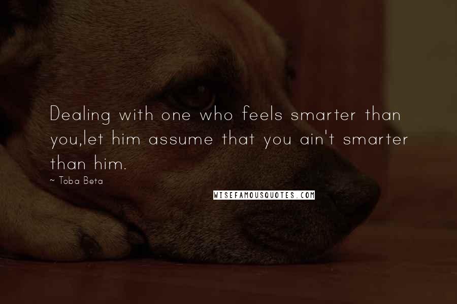 Toba Beta Quotes: Dealing with one who feels smarter than you,let him assume that you ain't smarter than him.