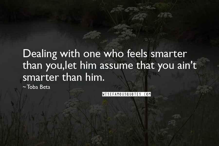 Toba Beta Quotes: Dealing with one who feels smarter than you,let him assume that you ain't smarter than him.