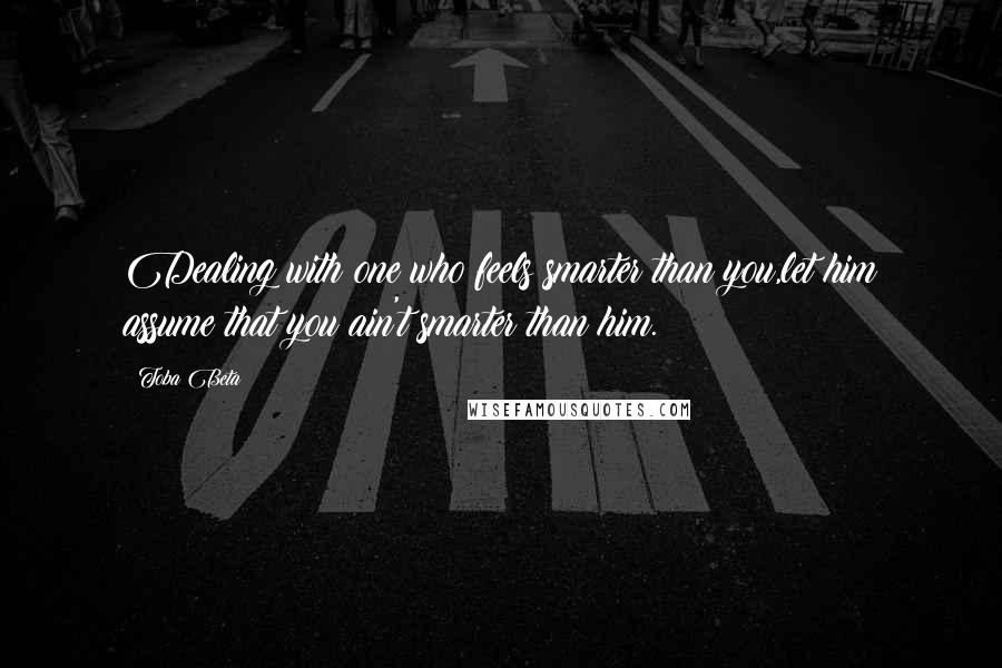 Toba Beta Quotes: Dealing with one who feels smarter than you,let him assume that you ain't smarter than him.