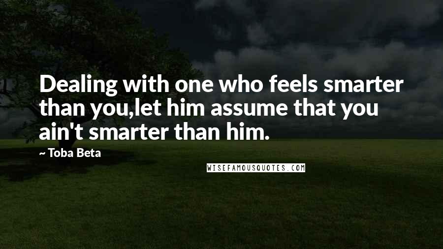 Toba Beta Quotes: Dealing with one who feels smarter than you,let him assume that you ain't smarter than him.