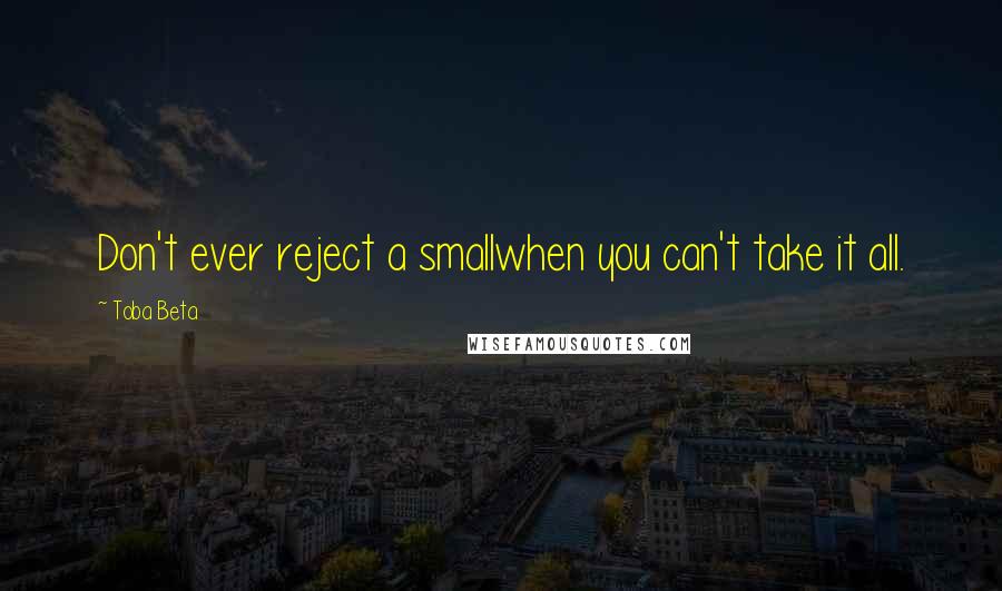 Toba Beta Quotes: Don't ever reject a smallwhen you can't take it all.