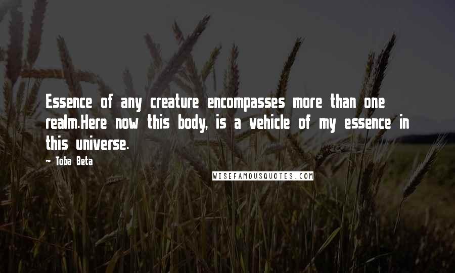 Toba Beta Quotes: Essence of any creature encompasses more than one realm.Here now this body, is a vehicle of my essence in this universe.