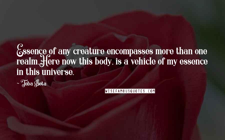 Toba Beta Quotes: Essence of any creature encompasses more than one realm.Here now this body, is a vehicle of my essence in this universe.