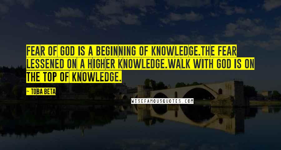 Toba Beta Quotes: Fear of God is a beginning of knowledge.The fear lessened on a higher knowledge.Walk with God is on the top of knowledge.
