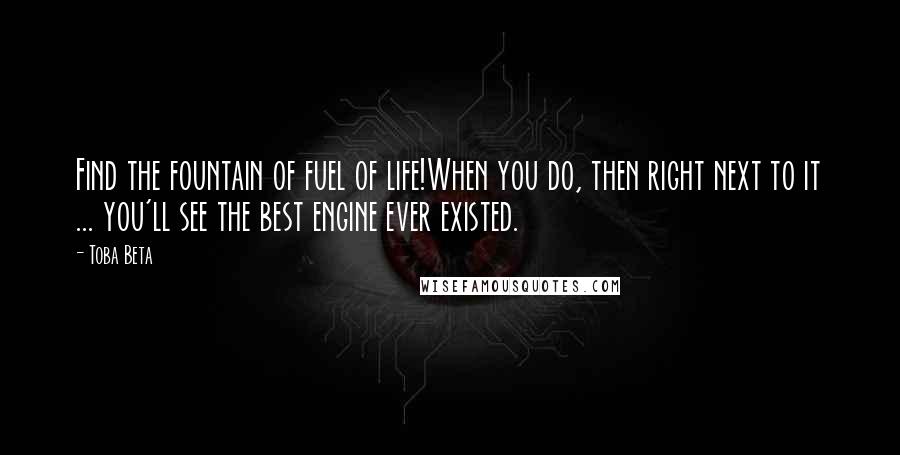 Toba Beta Quotes: Find the fountain of fuel of life!When you do, then right next to it ... you'll see the best engine ever existed.