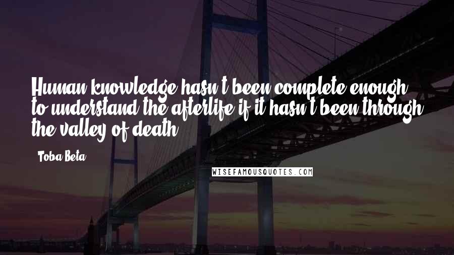 Toba Beta Quotes: Human knowledge hasn't been complete enough to understand the afterlife if it hasn't been through the valley of death.