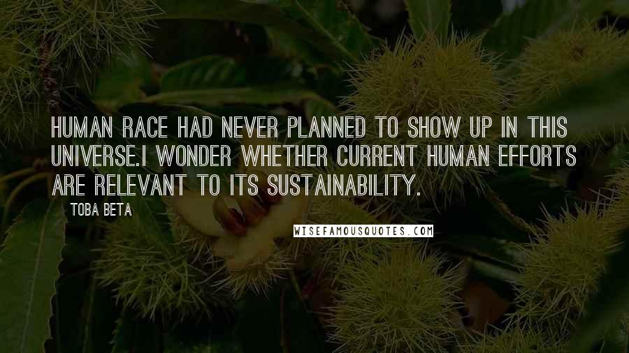 Toba Beta Quotes: Human race had never planned to show up in this universe.I wonder whether current human efforts are relevant to its sustainability.