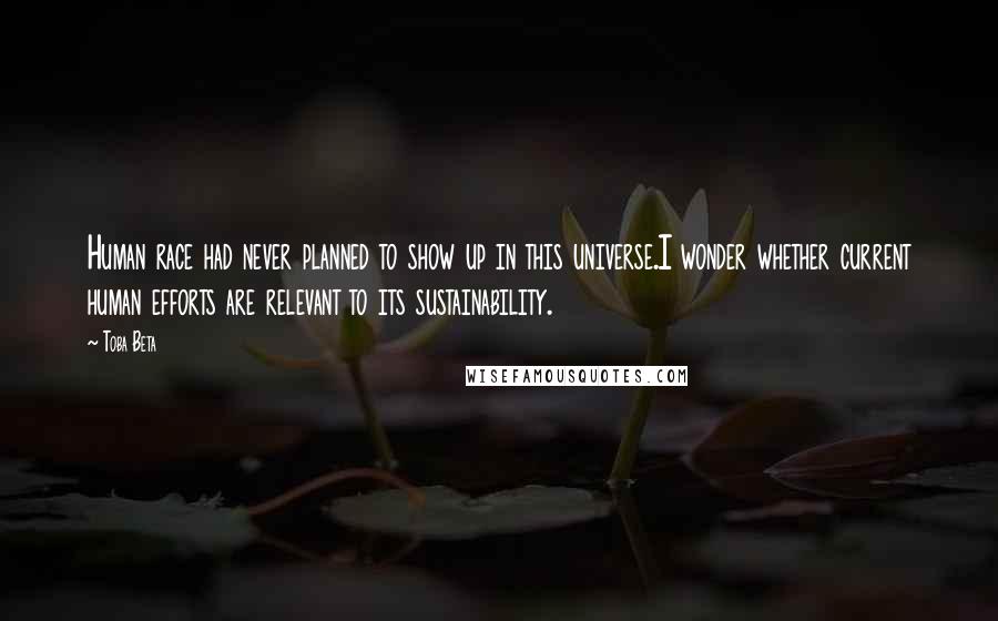 Toba Beta Quotes: Human race had never planned to show up in this universe.I wonder whether current human efforts are relevant to its sustainability.