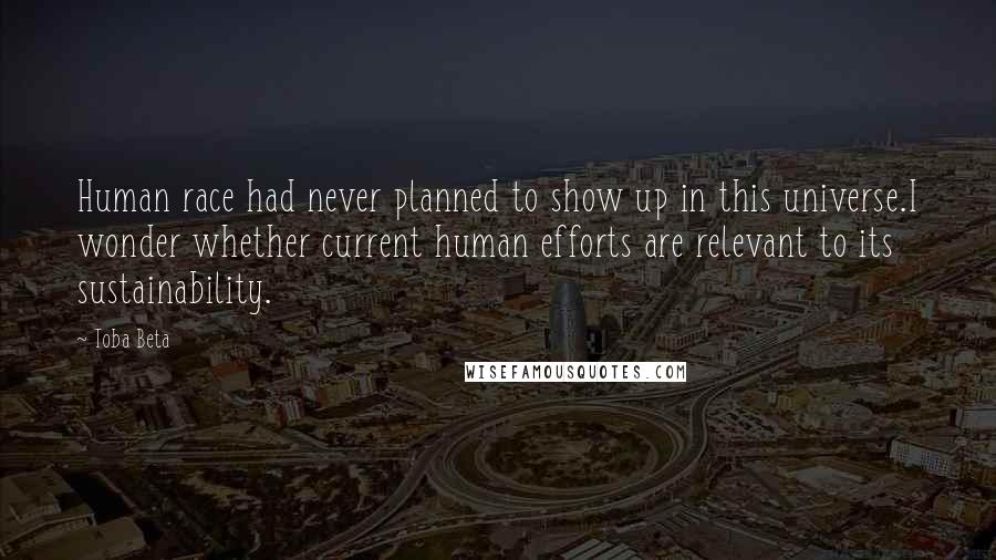 Toba Beta Quotes: Human race had never planned to show up in this universe.I wonder whether current human efforts are relevant to its sustainability.