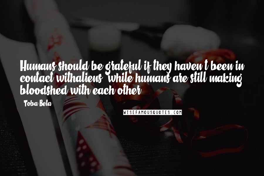 Toba Beta Quotes: Humans should be grateful if they haven't been in contact withaliens, while humans are still making bloodshed with each other.