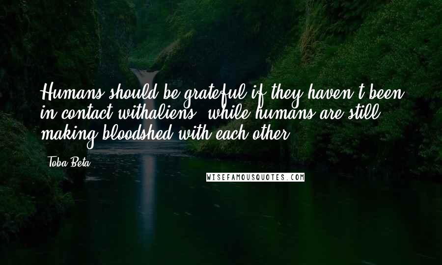 Toba Beta Quotes: Humans should be grateful if they haven't been in contact withaliens, while humans are still making bloodshed with each other.