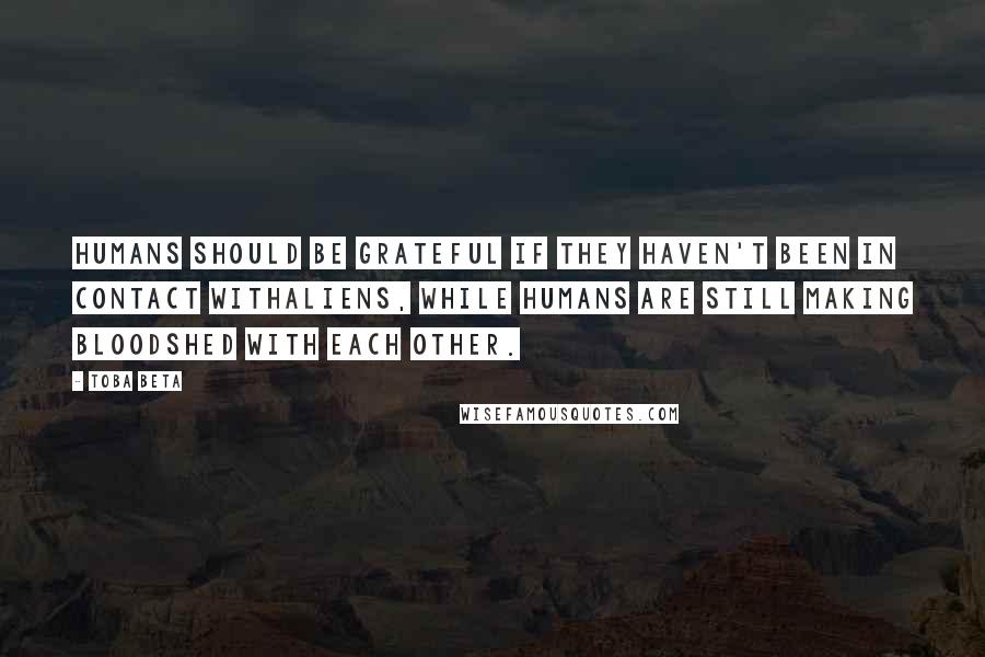 Toba Beta Quotes: Humans should be grateful if they haven't been in contact withaliens, while humans are still making bloodshed with each other.