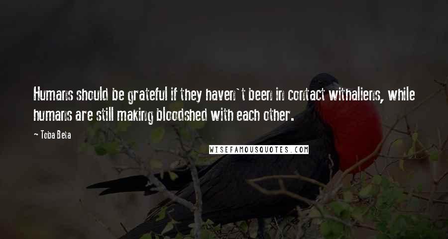 Toba Beta Quotes: Humans should be grateful if they haven't been in contact withaliens, while humans are still making bloodshed with each other.