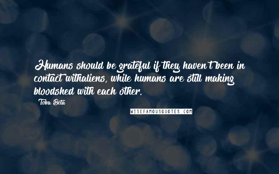 Toba Beta Quotes: Humans should be grateful if they haven't been in contact withaliens, while humans are still making bloodshed with each other.